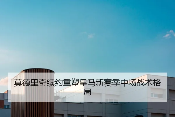 莫德里奇续约重塑皇马新赛季中场战术格局