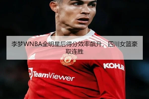 李梦WNBA全明星后得分效率飙升，四川女篮豪取连胜