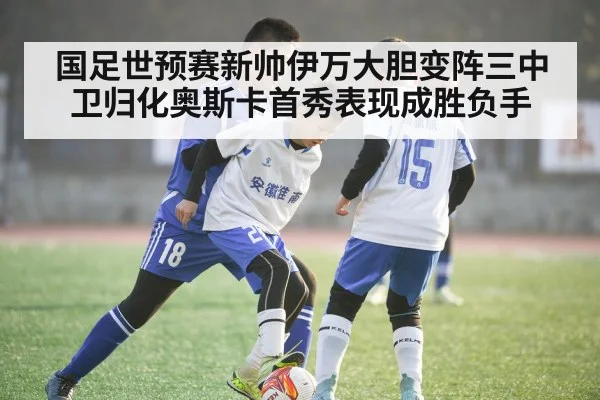 国足世预赛新帅伊万大胆变阵三中卫归化奥斯卡首秀表现成胜负手
