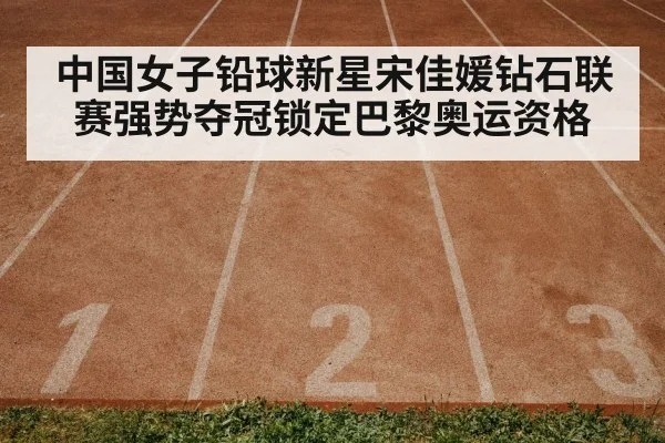 中国女子铅球新星宋佳媛钻石联赛强势夺冠锁定巴黎奥运资格