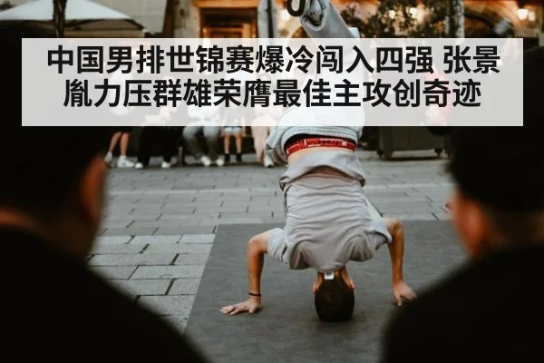 中国男排世锦赛爆冷闯入四强 张景胤力压群雄荣膺最佳主攻创奇迹